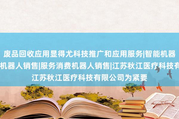 废品回收应用显得尤科技推广和应用服务|智能机器人的研发|智能机器人销售|服务消费机器人销售|江苏秋江医疗科技有限公司为紧要