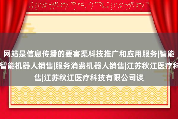 网站是信息传播的要害渠科技推广和应用服务|智能机器人的研发|智能机器人销售|服务消费机器人销售|江苏秋江医疗科技有限公司谈
